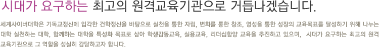 시대가 요구하는 최고의 원격교육기관으로 거듭나겠습니다. 세계사이버대학은 기독교정신에 입각한 건학정신을 바탕으로 실천을 통한 자립, 변화를 통한 창조, 영성을 통한 성장의 교육목표를 달성하기 위해 나누는 대학 실천하는 대학, 함께하는 대학을 특성화 목표로 삼아 학생감동교육, 실용교육, 리더십함양 교육을 추진하고 있으며,  시대가 요구하는 최고의 원격 교육기관으로 그 역할을 성실히 감당하고자 합니다.